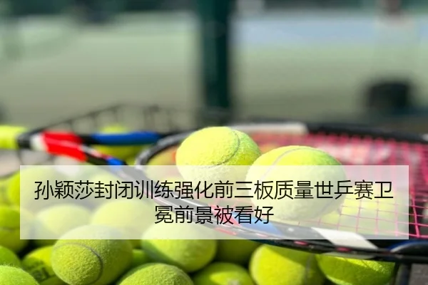 孙颖莎封闭训练强化前三板质量世乒赛卫冕前景被看好