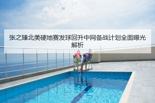 张之臻北美硬地赛发球回升中网备战计划全面曝光解析