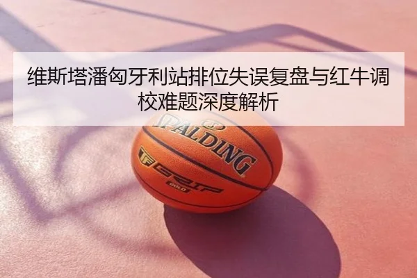 维斯塔潘匈牙利站排位失误复盘与红牛调校难题深度解析