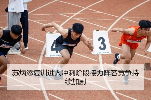 苏炳添复训进入冲刺阶段接力阵容竞争持续加剧
